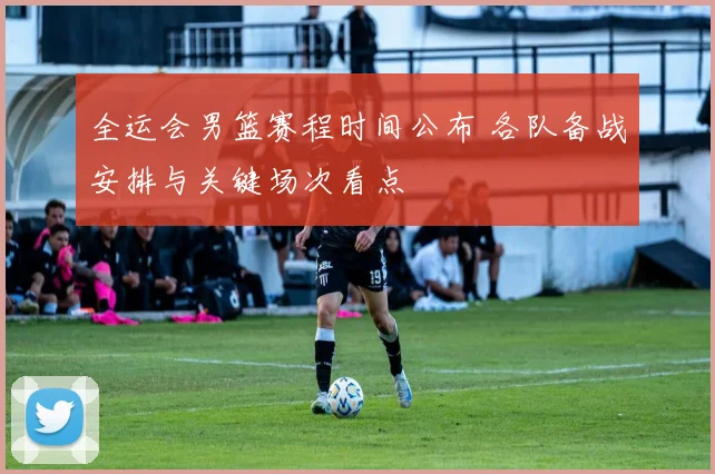 全运会男篮赛程时间公布 各队备战安排与关键场次看点