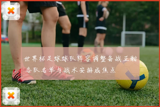 世界杯足球球队阵容调整备战正酣 各队名单与战术安排成焦点