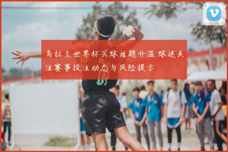 乌拉圭世界杯买球话题升温 球迷关注赛事投注动态与风险提示