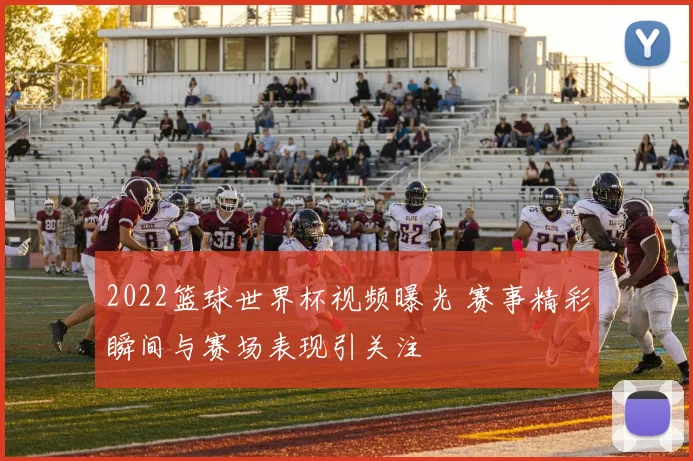 2022篮球世界杯视频曝光 赛事精彩瞬间与赛场表现引关注