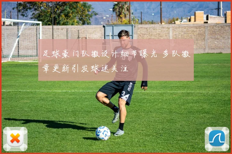 足球豪门队徽设计细节曝光 多队徽章更新引发球迷关注