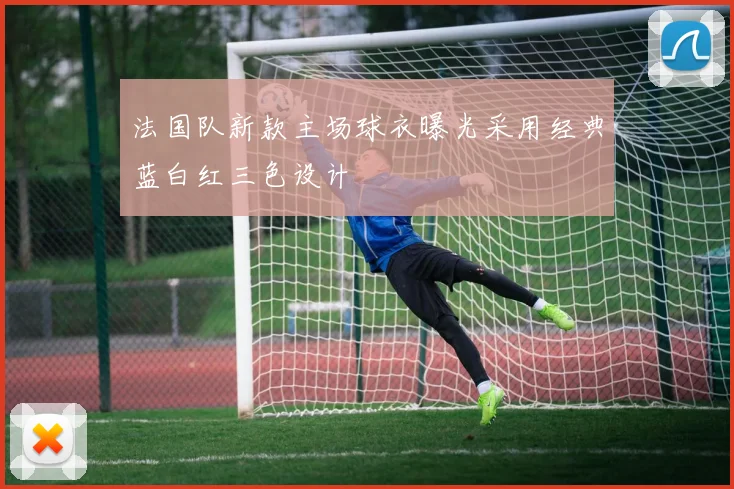 法国队新款主场球衣曝光采用经典蓝白红三色设计