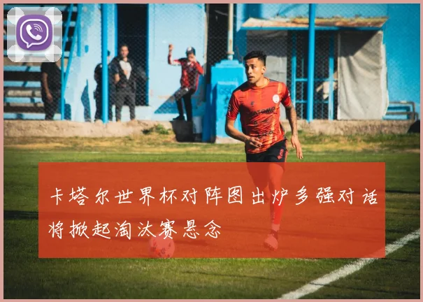卡塔尔世界杯对阵图出炉多强对话将掀起淘汰赛悬念