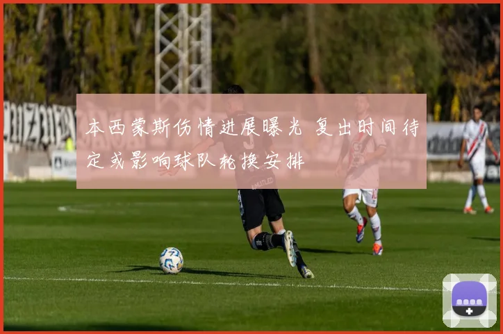 本西蒙斯伤情进展曝光 复出时间待定或影响球队轮换安排