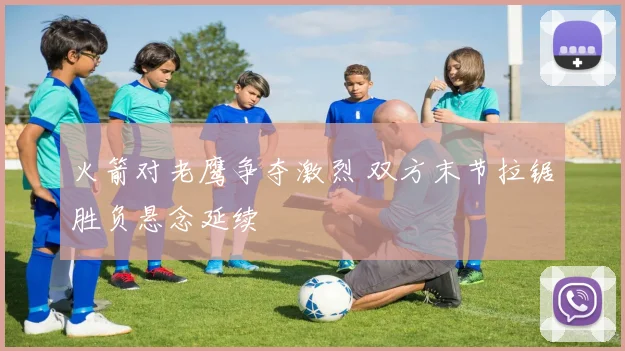 火箭对老鹰争夺激烈 双方末节拉锯胜负悬念延续