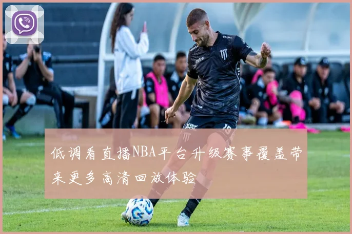 低调看直播NBA平台升级赛事覆盖带来更多高清回放体验