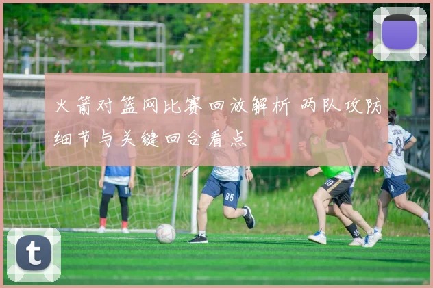 火箭对篮网比赛回放解析 两队攻防细节与关键回合看点