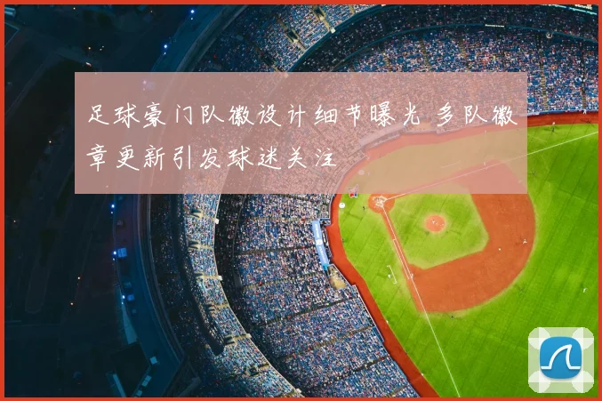 足球豪门队徽设计细节曝光 多队徽章更新引发球迷关注