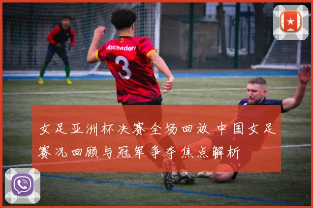 女足亚洲杯决赛全场回放 中国女足赛况回顾与冠军争夺焦点解析