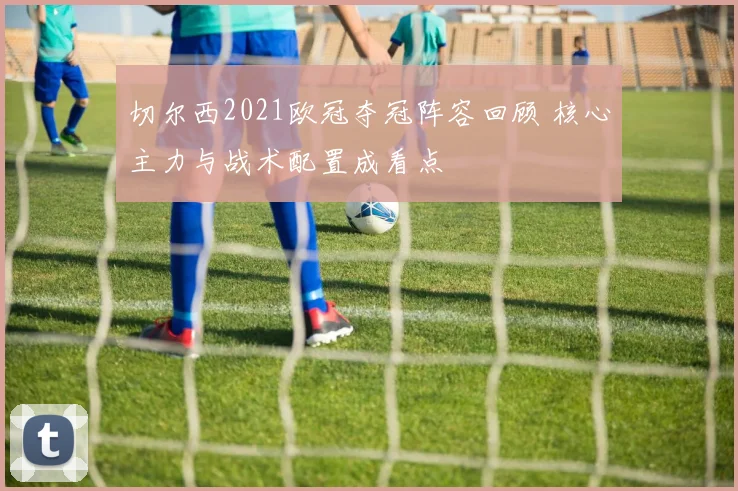 切尔西2021欧冠夺冠阵容回顾 核心主力与战术配置成看点