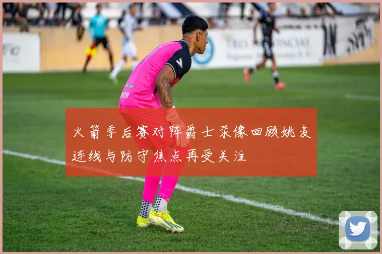 火箭季后赛对阵爵士录像回顾姚麦连线与防守焦点再受关注