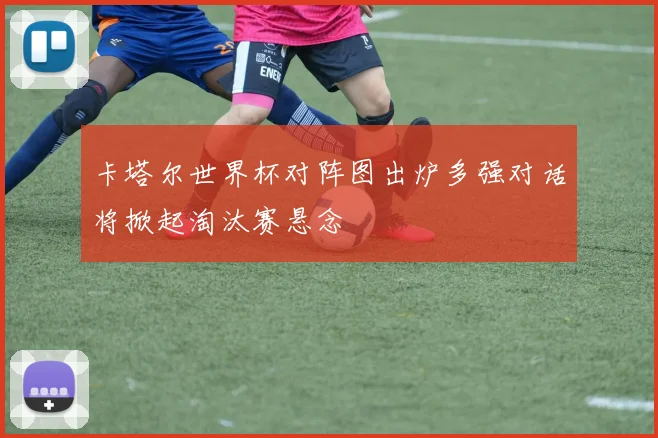 卡塔尔世界杯对阵图出炉多强对话将掀起淘汰赛悬念
