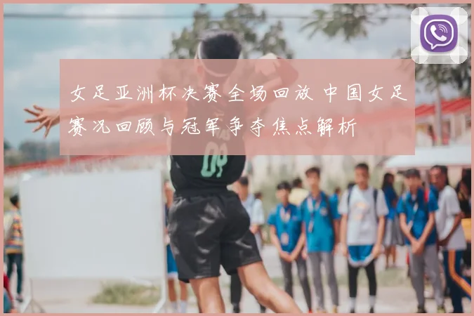女足亚洲杯决赛全场回放 中国女足赛况回顾与冠军争夺焦点解析