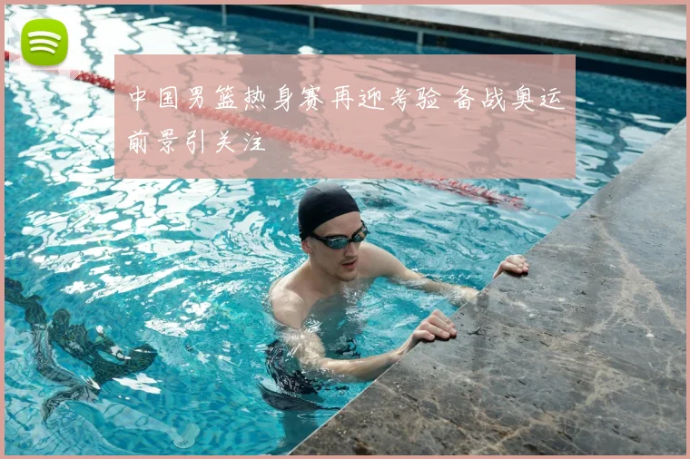 中国男篮热身赛再迎考验 备战奥运前景引关注