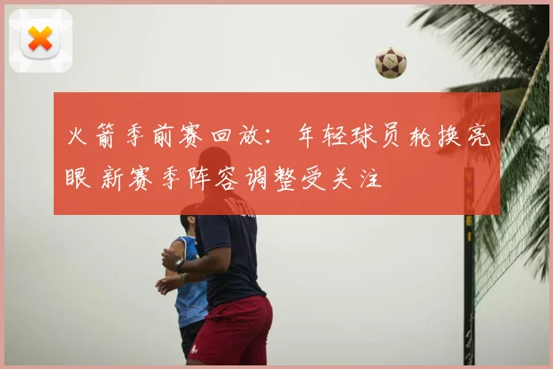 火箭季前赛回放：年轻球员轮换亮眼 新赛季阵容调整受关注