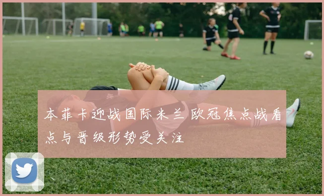 本菲卡迎战国际米兰 欧冠焦点战看点与晋级形势受关注