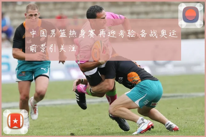 中国男篮热身赛再迎考验 备战奥运前景引关注