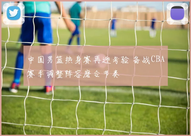 中国男篮热身赛再迎考验 备战CBA赛季调整阵容磨合节奏