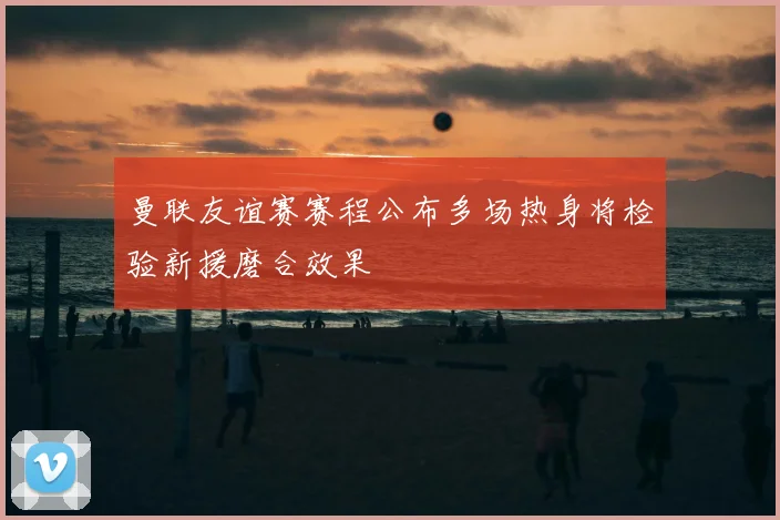 曼联友谊赛赛程公布多场热身将检验新援磨合效果