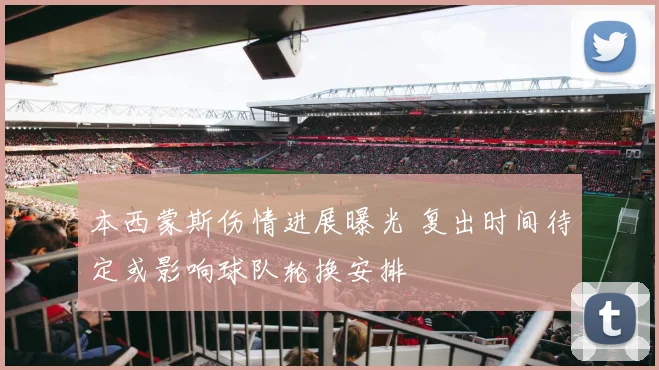 本西蒙斯伤情进展曝光 复出时间待定或影响球队轮换安排