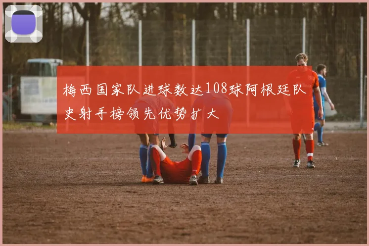 梅西国家队进球数达108球阿根廷队史射手榜领先优势扩大