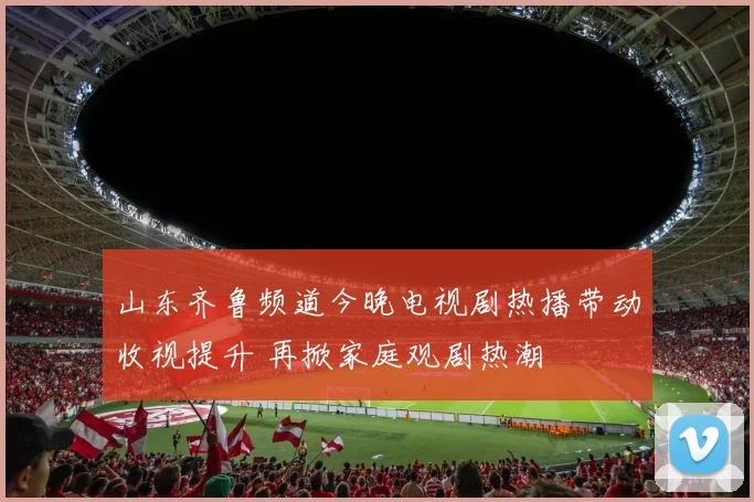 山东齐鲁频道今晚电视剧热播带动收视提升 再掀家庭观剧热潮