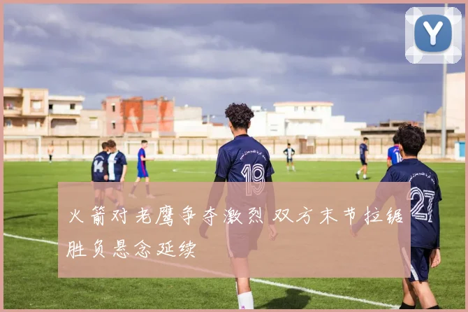火箭对老鹰争夺激烈 双方末节拉锯胜负悬念延续
