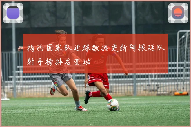 梅西国家队进球数据更新阿根廷队射手榜排名变动