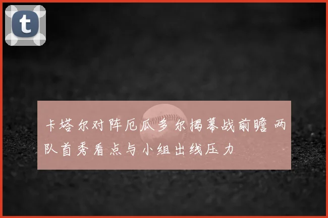 卡塔尔对阵厄瓜多尔揭幕战前瞻 两队首秀看点与小组出线压力