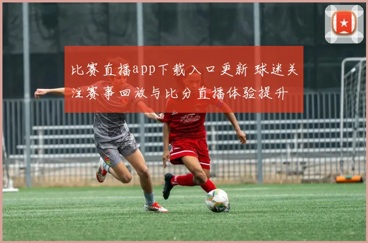 比赛直播app下载入口更新 球迷关注赛事回放与比分直播体验提升