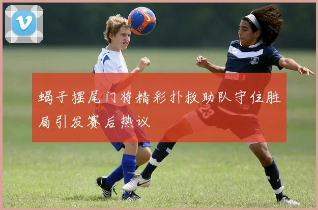 蝎子摆尾门将精彩扑救助队守住胜局引发赛后热议