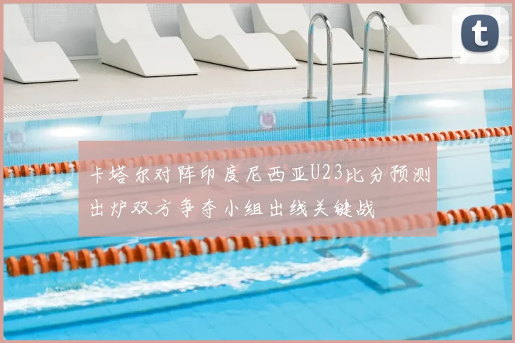 卡塔尔对阵印度尼西亚U23比分预测出炉双方争夺小组出线关键战